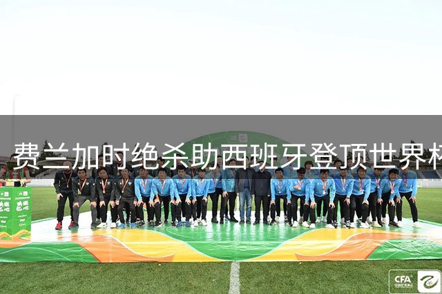 费兰加时绝杀助西班牙登顶世界杯 阿根廷双中卫伤退酿败局